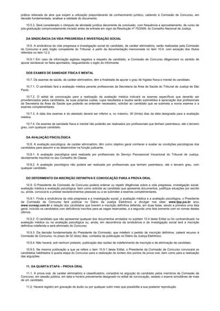 prática reiterada de atos que exijam a utilização preponderante de conhecimento jurídico, cabendo à Comissão de Concurso, em
decisão fundamentada, analisar a validade do documento.
10.5.3. Será considerado o cômputo de atividade jurídica decorrente da conclusão, com frequência e aproveitamento, de curso de
pós-graduação comprovadamente iniciado antes da entrada em vigor da Resolução nº 75/2009, do Conselho Nacional de Justiça.
DA SINDICÂNCIA DA VIDA PREGRESSA E INVESTIGAÇÃO SOCIAL
10.6. A sindicância da vida pregressa e investigação social do candidato, de caráter eliminatório, serão realizadas pela Comissão
do Concurso e pelo órgão competente do Tribunal, a partir da documentação mencionada no item 10.4, com exceção dos títulos
referidos no item 12.3.
10.6.1 Em caso de informação sigilosa negativa a respeito de candidato, a Comissão de Concurso diligenciará no sentido de
apurar esclarecer os fatos apontados, resguardando o sigilo do informante.
DOS EXAMES DE SANIDADE FÍSICA E MENTAL
10.7. Os exames de saúde, de caráter eliminatório, têm a finalidade de apurar o grau de higidez física e mental do candidato.
10.7.1. O candidato fará a avaliação médica perante profissionais da Secretaria da Área de Saúde do Tribunal de Justiça de São
Paulo.
10.7.2. O edital de convocação para a realização da avaliação médica indicará os exames específicos que deverão ser
providenciados pelos candidatos, às suas próprias custas, cujos resultados e laudos serão submetidos à apreciação dos profissionais
da Secretaria da Área da Saúde que poderão se entender necessário, solicitar ao candidato que se submeta a novos exames e a
exames complementares.
10.7.3. A data dos exames e do atestado deverá ser inferior a, no máximo, 30 (trinta) dias da data designada para a avaliação
médica.
10.7.4. Os exames de sanidade física e mental não poderão ser realizados por profissionais que tenham parentesco, até o terceiro
grau, com qualquer candidato.
DA AVALIAÇÃO PSICOLÓGICA
10.8. A avaliação psicológica, de caráter eliminatório, têm como objetivo geral conhecer e avaliar as condições psicológicas dos
candidatos para assumir e se desenvolver na função judicante.
10.8.1. A avaliação psicológica será realizada por profissionais do Serviço Psicossocial Vocacional do Tribunal de Justiça,
devidamente inscritos no seu Conselho de Classe.
10.8.2. A avaliação psicológica não poderá ser realizada por profissionais que tenham parentesco, até o terceiro grau, com
qualquer candidato.
DO DEFERIMENTO DA INSCRIÇÃO DEFINITIVA E CONVOCAÇÃO PARA A PROVA ORAL
10.9. O Presidente da Comissão de Concurso poderá ordenar ou repetir diligências sobre a vida pregressa, investigação social,
avaliação médica e avaliação psicológica, bem como solicitar ao candidato que apresente documentos, justifique situações por escrito
ou, ainda, convocá-lo a prestar esclarecimentos pessoais ou a se submeter a exames complementares.
10.9.1. Finda a sindicância da vida pregressa e a investigação social, a avaliação médica e a avaliação psicológica, o Presidente
da Comissão de Concurso fará publicar no Diário da Justiça Eletrônico e divulgar nos sites: www.tjsp.jus.br e/ou
www.vunesp.com.br a relação dos candidatos que tiverem a inscrição definitiva deferida, em duas listas, sendo a primeira uma lista
geral, incluído os candidatos com deficiência inscritos para as vagas reservadas, e a segunda uma lista somente com os nomes destes
últimos.
10.9.2. O candidato que não apresentar qualquer dos documentos arrolados no subitem 10.4 deste Edital ou for contraindicado na
avaliação médica ou na avaliação psicológica ou, ainda, em decorrência da sindicância e da investigação social terá a inscrição
definitiva indeferida e será eliminado do Concurso.
10.9.3. Da decisão fundamentada do Presidente da Comissão, que indeferir o pedido de inscrição definitiva, caberá recurso à
Comissão de Concurso, no prazo de 02 (dois) dias, contados da publicação no Diário da Justiça Eletrônico.
10.9.4. Não haverá, sob nenhum pretexto, publicação das razões de indeferimento de inscrição e de eliminação de candidato.
10.9.5. Na mesma publicação a que se refere o item 10.9.1 deste Edital, o Presidente da Comissão de Concurso convocará os
candidatos habilitados à quarta etapa do Concurso para a realização do sorteio dos pontos da prova oral, bem como para a realização
das arguições.
11. DA QUARTA ETAPA – PROVA ORAL
11.1. A prova oral, de caráter eliminatório e classificatório, consistirá na arguição do candidato pelos membros da Comissão de
Concurso, em sessão pública, em data e horário previamente designado no edital de convocação, vedado o exame simultâneo de mais
de um candidato.
11.2. Haverá registro em gravação de áudio ou por qualquer outro meio que possibilite a sua posterior reprodução.
 