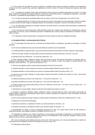 11.3. Os membros da Comissão de Concurso arguirão os candidatos sobre pontos do programa, sorteados com antecedência
mínima de 24 (vinte e quatro) horas, atribuindo, sigilosamente, nota de 0 (zero) a 10 (dez) ao conjunto das respostas dadas pelo
candidato.
11.3.1. A arguição do candidato versará sobre conhecimento técnico acerca das matérias relacionadas nos Anexos I e II deste
edital, cumprindo à Comissão de Concurso avaliar-lhe o domínio do conhecimento jurídico, a adequação da linguagem, a articulação
do raciocínio, a capacidade de argumentação e o uso correto do vernáculo.
11.3.2. A ordem de arguição dos candidatos definir-se-á por sorteio, no dia e hora marcados para o início da Prova Oral.
11.3.3. O candidato disporá de 15 (quinze) minutos para discorrer sobre o tema arguido por cada examinador. Durante a arguição,
o candidato poderá consultar códigos ou legislação esparsa não comentados ou anotados, a critério da Comissão de Concurso.
11.3.4. As notas serão recolhidas em envelopes individuais, que serão lacrados e rubricados pelos examinadores imediatamente
após o término da Prova Oral.
11.3.5. A nota da prova oral corresponderá à média aritmética simples das 4 (quatro) notas atribuídas ao candidato pelos membros
da Comissão de Concurso, sendo considerados aprovados e habilitados para a próxima etapa os candidatos que obtiverem nota não
inferior a 6 (seis).
11.3.6. Apuradas as notas da quarta etapa, a Comissão de Concurso avaliará os títulos dos candidatos aprovados.
12. DA QUINTA ETAPA – DA AVALIAÇÃO DOS TÍTULOS
12.1. A comprovação dos títulos far-se-á no momento da inscrição definitiva, considerados, para efeito de pontuação, os obtidos
até então.
12.2. É ônus do candidato produzir prova documental idônea de cada título por ele apresentado.
12.3. Serão admitidos os seguintes títulos, cujos pontos serão acrescidos à média obtida na primeira, segunda e quarta etapas:
I. Exercício de cargo, emprego ou função pública privativa de bacharel em Direito pelo período mínimo de 1 (um) ano:
a) Judicatura (Juiz): até 3 (três) anos – 2,0; acima de 3 (três) anos – 2,5;
b) Pretor, Ministério Público, Defensoria Pública, Advocacia-Geral da União, Procuradoria (Procurador) de qualquer órgão ou
entidade da Administração Pública direta ou indireta de quaisquer dos Poderes da União, dos Estados, do Distrito Federal e dos
Municípios: até 03 (três) anos – 1,5; acima de 03 (três) anos - 2,0;
II. Exercício do magistério superior na área jurídica pelo período mínimo de 5 (cinco) anos:
a) mediante admissão no corpo docente por concurso ou processo seletivo público de provas e títulos - 1,5;
b) mediante admissão no corpo docente sem concurso ou processo seletivo público de provas e títulos - 0,5;
III. Exercício de outro cargo, emprego ou função pública privativa de bacharel em Direito não previsto no inciso I, pelo período
mínimo de 1 (um) ano:
a) mediante admissão por concurso: até 3 (três) anos – 0,5; acima de 3 (três) anos – 1,0;
b) mediante admissão sem concurso: até 3 (três) anos – 0,25; acima de 3 (três) anos – 0,5;
IV. Exercício efetivo da advocacia pelo período mínimo de 3 (três) até 5 (cinco) anos – 0,5; entre 5 (cinco) e 8 (oito) anos – 1,0;
acima de 8 (oito) anos – 1,5;
V. Aprovação em concurso público, desde que não tenha sido utilizado para pontuar no inciso I:
a) judicatura (Juiz/Pretor), Ministério Público, Defensoria Pública, Advocacia-Geral da União, Procuradoria (Procurador) de
qualquer órgão ou entidade da Administração Pública direta ou indireta de qualquer dos Poderes da União, dos Estados, do Distrito
Federal e dos Municípios: 0,5;
b) outro concurso público para cargo, emprego ou função privativa de bacharel em Direito não constante da letra “a”: 0,25;
VI. Diplomas em Cursos de Pós-Graduação:
a) doutorado reconhecido ou revalidado em Direito ou em Ciências Sociais ou Humanas - 2,0;
b) mestrado reconhecido ou revalidado em Direito ou em Ciências Sociais ou Humanas - 1,5;
c) especialização em Direito, na forma da legislação educacional em vigor, com carga horária mínima de 360 (trezentos e
sessenta) horas-aula, cuja avaliação considerou monografia de final de curso: 0,5;
VII. Graduação em qualquer curso superior reconhecido ou curso regular de preparação à magistratura ou ao Ministério Público,
com a duração mínima de 1 (um) ano, carga horária mínima de 720 (setecentas e vinte) horas-aula, frequência mínima de 75%
(setenta e cinco por cento) e nota de aproveitamento: 0,5;
VIII. Curso de extensão sobre matéria jurídica de mais de cem (100) horas-aulas, com nota de aproveitamento ou trabalho de
conclusão de curso e frequência mínima de 75% (setenta e cinco por cento): 0,25;
IX. Publicação de obras jurídicas:
 
