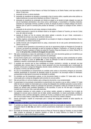 Página 11
i) folha de antecedentes da Polícia Federal e da Policia Civil Estadual ou do Distrito Federal, onde haja residido nos
últimos 10 (dez) anos;
j) declaração de bens ou valores atualizada.
k) declaração de inexistência de demissão ou exoneração a bem do serviço público, expedida pelos entes públicos ou
órgãos jurisdicionais nos quais tenha trabalhado nos últimos 10 (dez) anos;
l) declaração de inexistência de condenação com trânsito em julgado ou de decisão de órgão colegiado nos casos de
atos de improbidade administrativa e dos crimes contra a administração, a incolumidade e a fé pública; hediondos;
praticados por organização criminosa, quadrilha ou bando; de redução de pessoa à condição análoga à de escravo;
eleitorais para os quais for cominada pena privativa de liberdade; e, de lavagem ou ocultação de bens, direitos e
valores;
m) declaração de não acúmulo de outro cargo, emprego ou função pública;
n) certidão comprovando o exercício da atividade notarial ou de registro no Estado do Tocantins, por mais de 2 (dois)
anos, até a data da inscrição;
o) atestado do Diretor do Foro da comarca onde estiver sediada a serventia, de que é titular, comprovando a
regularidade dos serviços a seu cargo nos últimos 2 (dois) anos;
p) certidões negativas comprobatórias da regularidade de sua situação em relação as obrigações trabalhistas, fiscais e
previdenciárias, nos últimos 5 (cinco) anos;
q) certidão fornecida pela Corregedoria-Geral da Justiça, comprovando não ter sido punido administrativamente nos
últimos 5 (cinco) anos;
III – o candidato deverá apresentar os documentos por meio de um requerimento dirigido ao Presidente da Comissão de
Concurso, que deverá ser protocolado na sala da Comissão de Seleção e Treinamento, no Tribunal de Justiça do
Estado do Tocantins, localizado no Palácio da Justiça Rio Tocantins, Praça dos Girassóis, s/n, Centro, Palmas-TO, no
prazo de até quinze dias, contados da divulgação dos aprovados.
10.1.1 Não serão consideradas as cópias não autenticadas em cartório, bem como documentos gerados por via eletrônica que
não estejam acompanhados com o respectivo mecanismo de autenticação.
10.2 Os documentos exigidos para a comprovação da outorga das delegações, originais ou cópias autenticadas em cartório,
deverão ser entregues no prazo de quinze dias, a contar da publicação do edital de convocação dos candidatos
habilitados a requerer a comprovação para a outorga das delegações.
10.2.1 O candidato que concorrer para as duas modalidades de outorga, provimento e remoção, se aprovado nas duas
modalidades para a terceira etapa do concurso, deverá apresentar uma única documentação para a comprovação de
requisitos comuns para a outorga das delegações, devendo, todavia, identificar-se como candidato das duas modalidades
de ingresso, na forma a ser definida em edital.
10.3 No caso de impossibilidade de comparecimento do candidato serão aceitos os documentos entregues por procurador,
mediante apresentação do documento de identidade original do procurador e de procuração simples do interessado,
acompanhada de cópia legível do documento de identidade do candidato.
10.4 Os candidatos que não apresentarem qualquer um dos documentos listados no subitem 10.1 deste edital, no ato da
comprovação para a outorga das delegações serão excluídos do concurso público.
10.4.1 Não será permitida, em nenhuma hipótese, após a entrega dos documentos, a sua complementação.
10.4.2 A apresentação da documentação comprobatória do preenchimento dos requisitos a que se refere o subitem 10.1 deste
edital dar-se-á por ocasião da comprovação para a outorga das delegações dos candidatos aprovados na prova escrita e
prática, em até quinze dias, contados da publicação dos aprovados, prorrogáveis a critério da Comissão de Concurso, e
poderão ser retirados pelos candidatos desistentes ou não aprovados, no prazo de 180 dias após a divulgação do
resultado final do concurso, findo o qual serão destruídos.
10.4.3 Os candidatos residentes em outros estados, ou que tenham residido, estudado ou trabalhado fora do estado de
realização do concurso após os dezoito anos de idade, também apresentarão, na mesma oportunidade, certidões de
distribuidores cíveis e criminais (abrangendo o período de 10 anos), e protestos (5 anos), das comarcas que indicarem,
bem como da Justiça Federal, Justiça Militar Federal e Estadual e da Polícia Civil, Federal e Estadual.
10.5 Demais informações a respeito da comprovação para a outorga das delegações constarão de edital específico de
convocação.
10.6 DOS RECURSOS DA COMPROVAÇÃO DE REQUISITOS PARA A OUTORGA DAS DELEGAÇÕES
10.6.1 O candidato que desejar interpor recurso contra o resultado provisório da comprovação de requisitos para a outorga das
delegações disporá de dois dias para fazê-lo conforme procedimentos disciplinados no respectivo edital de resultado
provisório.
10.6.1.1 Da decisão da Comissão de Concurso caberá recurso ao Pleno do Tribunal de Justiça do Tocantins, no prazo de cinco
dias, contados da publicação do respectivo resultado no Diário da Justiça Eletrônico do Estado do Tocantins,
resguardando-se o sigilo da identificação do candidato.
11 ETAPA 04
 