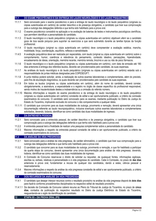 Página 12
11.1 DO EXAME PSICOTÉCNICO E DA ENTREGA DO LAUDO NEUROLÓGICO E DO LAUDO PSIQUIÁTRICO
11.1.1 Será convocado para o exame psicotécnico e para a entrega do laudo neurológico e do laudo psiquiátrico (originais ou
cópias autenticadas em cartório) de caráter descritivo e de presença obrigatória, o candidato que tiver sua comprovação
para a outorga das delegações deferida e que tenha sido habilitado para a prova oral.
11.1.2 O exame psicotécnico consistirá na aplicação e na avaliação de baterias de testes e instrumentos psicológicos científicos,
que permitem identificar a personalidade do candidato.
11.1.3 O laudo neurológico e o laudo psiquiátrico (originais ou cópias autenticadas em cartório) objetivam aferir se o candidato
goza de boa saúde psíquica para suportar os exercícios a que será submetido durante as tarefas típicas da função
profissional.
11.1.4 O laudo neurológico (original ou cópia autenticada em cartório) deve compreender a avaliação estática, mancha,
mobilidade, força, coordenação, equilíbrio, reflexos e sensibilidade.
11.4.5 A avaliação psiquiátrica deve ser realizada por especialista, com laudo (original ou cópia autenticada em cartório) sobre o
comportamento, humor, coerência e relevância do pensamento, conteúdo ideativo, percepções, hiperatividade,
encadeamento de ideias, orientação, memória recente, memória remota, tirocínio e uso ou não de psico fármacos.
11.1.6 O laudo neurológico e o laudo psiquiátrico (originais ou cópias autenticadas em cartório), com data de emissão até 180
dias anteriores à entrega dos referidos laudos, deverão ser providenciados pelo candidato, às suas expensas.
11.1.7 As análises do laudo neurológico e do laudo psiquiátrico (originais ou cópias autenticadas em cartório) estarão sob a
responsabilidade de juntas médicas designadas pela COPESE/UFT.
11.1.8 A junta médica poderá solicitar, ainda, a realização de outros exames laboratoriais e complementares, além do previsto,
para fins de elucidação diagnóstica, os quais deverão ser providenciados pelo candidato às suas expensas.
11.1.9 Em todos os laudos (originais ou cópias autenticadas em cartório), além do nome do candidato, deverá constar,
obrigatoriamente, a assinatura, a especialidade e o registro no órgão de classe específico do profissional responsável,
sendo motivo de inautenticidade destes a inobservância ou a omissão do referido número.
11.1.10 Maiores informações a respeito do exame psicotécnico e da entrega do laudo neurológico e do laudo psiquiátrico
(originais ou cópias autenticadas em cartório) constarão de edital a ser oportunamente publicado, a critério da comissão
examinadora do concurso. O candidato será convocado para os exames, mediante publicação no Diário da Justiça do
Estado do Tocantins, implicando exclusão do concurso o não comparecimento a qualquer deles.
11.1.11 O candidato que concorrer para as duas modalidades de outorga, provimento e remoção, deverá apresentar uma única
documentação referente ao laudo neuropsiquiátrico, inclusive eventuais outros exames laboratoriais e complementares
solicitados, devendo, todavia, identificar-se como candidato das duas modalidades de ingresso.
11.2 DA ENTREVISTA PESSOAL
11.2.1 Será convocado para a entrevista pessoal, de caráter descritivo e de presença obrigatória, o candidato que tiver sua
comprovação para a outorga das delegações deferida e que tenha sido habilitado para a prova oral.
11.2.2 A entrevista pessoal terá a finalidade de realizar uma pesquisa complementar sobre a personalidade do candidato.
11.2.3 Maiores informações a respeito da entrevista pessoal constarão de edital a ser oportunamente publicado, a critério da
comissão examinadora do concurso.
11.3 DA ANÁLISE DA VIDA PREGRESSA
11.3.1 Será convocado para a análise da vida pregressa, de caráter eliminatório, o candidato que tiver sua comprovação para a
outorga das delegações deferida e que tenha sido habilitado para a prova oral.
11.3.2 O candidato que concorrer para as duas modalidades de outorga, provimento e remoção, e que for habilitado a participar
da quarta etapa do concurso, deverá apresentar uma única documentação para análise da vida pregressa, devendo,
todavia, identificar-se como candidato das duas modalidades de ingresso.
11.3.3 A Comissão de Concurso reserva-se o direito de solicitar ou requisitar, de quaisquer fontes, informações sigilosas,
escritas ou verbais, relativas à personalidade e à vida pregressa do candidato. Cabe à Comissão, no prazo de dez dias
anteriores à prova oral, fundamentar a recusa de qualquer dos candidatos, dando a estes, ciência pessoal e
reservadamente.
11.3.4 Maiores informações a respeito da análise da vida pregressa constarão de edital a ser oportunamente publicado, a critério
da comissão examinadora do concurso.
11.4 DOS RECURSOS DA ANÁLISE DA VIDA PREGRESSA
11.4.1 O candidato que desejar interpor recursos contra o resultado provisório na análise da vida pregressa disporá de dois dias
para fazê-lo conforme procedimentos disciplinados no respectivo edital de resultado provisório.
11.4.1.1 Da decisão da Comissão de Concurso caberá recurso ao Pleno do Tribunal de Justiça do Tocantins, no prazo de cinco
dias, contados da publicação do respectivo resultado no Diário da Justiça Eletrônico do Estado do Tocantins,
resguardando-se o sigilo da identificação do candidato.
12 ETAPA 05 – DA PROVA ORAL (P5)
 