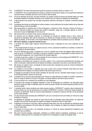Página 19
17.21 A COPESE/UFT não ficará responsável pela guarda de quaisquer dos objetos citados no subitem 17.18.
17.22 A COPESE/UFT não se responsabilizará por perdas ou extravios de documentos, objetos ou de equipamentos eletrônicos
ocorridos durante a realização das provas, nem por danos neles causados.
17.23 No dia de realização das provas, não serão fornecidas, por qualquer membro da equipe de aplicação destas e/ou pelas
autoridades presentes, informações referentes ao seu conteúdo e/ou aos critérios de avaliação e de classificação.
17.24 O descumprimento de quaisquer das instruções supracitadas implicará a eliminação do candidato, constituindo tentativa
de fraude.
17.25 As despesas decorrentes da participação em todas as etapas e dos procedimentos do processo seletivo de que trata este
edital correrão por conta dos candidatos.
17.26 Não será permitido ao candidato levar a Folha de Resposta e o Caderno de Texto. Somente o Caderno de Provas e a
Folha de Rascunho poderão ser levados para posterior conferência, desde que o candidato aguarde no recinto o
transcurso do prazo de duas horas do início da prova.
17.27 Não será permitido ao candidato fumar durante a realização das provas.
17.28 Os eventuais erros de digitação verificados na confirmação da inscrição do candidato quanto a nome, número de
documento de identidade, sexo, data de nascimento, etc. deverão ser corrigidos somente no dia de aplicação da prova
objetiva de seleção, em Ata de Sala, e é de responsabilidade do candidato solicitar ao aplicador de prova a alteração.
17.29 Não haverá repetição ou segunda chamada de prova.
17.30 O candidato não poderá alegar quaisquer desconhecimentos sobre a realização da prova como justificativa de sua
ausência.
17.31 O não comparecimento às provas, por qualquer que seja o motivo, caracterizará desistência do candidato e resultará em
sua eliminação do Processo Seletivo.
17.32 No dia da realização das provas, na hipótese de o nome do candidato não constar nas listagens oficiais relativas aos
locais de prova, a COPESE/UFT procederá a inclusão do candidato, mediante a apresentação do boleto bancário e da
comprovação de pagamento, com o preenchimento de formulário específico.
17.33 A inclusão de que trata o subitem 17.32 será realizada de forma condicional, e será analisada pela COPESE/UFT, com o
intuito de se verificar a pertinência da referida inscrição.
17.34 Constatada a improcedência da inscrição de que trata o subitem 17.32, a mesma será automaticamente cancelada, sem
direito a reclamação, independentemente de qualquer formalidade, considerados nulos todos os atos dela decorrentes.
17.35 Não haverá, por qualquer motivo, prorrogação do tempo previsto para a aplicação das provas em virtude de afastamento
do candidato da sala de prova.
17.36 Ao candidato só será permitido a realização das provas na data, local e horário constantes neste edital e/ou futuros
editais/aditamentos divulgados no endereço eletrônico http://www.copese.uft.edu.br.
17.37 É obrigatória a permanência dos três últimos candidatos de cada sala, até que o derradeiro deles entregue a sua prova.
Os três deverão também, assinar em ata de sala.
17.38 O resultado final do concurso será homologado pelo Tribunal de Justiça Eletrônico do Estado do Tocantins, publicado no
Diário da Justiça do Estado do Tocantins e divulgado no endereço eletrônico http://www.copese.uft.edu.br.
17.39 O concurso expira com a investidura dos candidatos em suas delegações.
17.40 O provimento das outorgas de delegação obedecerá à ordem de classificação dos candidatos e às disposições legais
pertinentes, desde que sejam considerados aptos em exame de saúde e atendam aos demais requisitos previstos em lei e
normas correlatas.
17.41 O candidato deverá manter atualizado seus dados pessoais perante a COPESE/UFT, enquanto estiver participando do
concurso público, por meio de requerimento a ser enviado à COPESE/UFT, e perante o Tribunal de Justiça do Estado do
Tocantins, se selecionado. Serão de exclusiva responsabilidade do candidato os prejuízos advindos da não-atualização
de seus dados pessoais.
17.42 Os casos omissos serão resolvidos pela COPESE/UFT junto com a Comissão de Concurso Público do Tribunal de Justiça
do Estado do Tocantins.
17.43 As alterações de legislação com entrada em vigor antes da data de publicação deste edital poderão, ser objetos de
avaliação, ainda que não mencionadas nos objetos de avaliação constantes do Anexo IV deste edital.
17.44 A legislação com entrada em vigor após a data de publicação deste edital, bem como as alterações em dispositivos legais
e normativos a ele posteriores, não serão objeto de avaliação, salvo se listadas nos objetos de avaliação constantes do
Anexo IV deste edital.
17.45 A Comissão de Concurso terá à sua disposição servidores do Tribunal de Justiça especialmente designados para
secretariar seus os trabalhos.
17.46 Não serão fornecidos atestados, declarações, certificados ou certidões relativos à habilitação, classificação, ou nota de
candidatos, valendo para tal fim a publicação do resultado final e homologação em órgão de divulgação oficial.
 