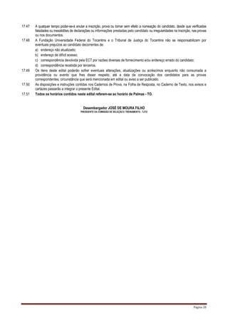 Página 20
17.47 A qualquer tempo poder-se-á anular a inscrição, prova ou tornar sem efeito a nomeação do candidato, desde que verificadas
falsidades ou inexatidões de declarações ou informações prestadas pelo candidato ou irregularidades na inscrição, nas provas
ou nos documentos.
17.48 A Fundação Universidade Federal do Tocantins e o Tribunal de Justiça do Tocantins não se responsabilizam por
eventuais prejuízos ao candidato decorrentes de:
a) endereço não atualizado;
b) endereço de difícil acesso;
c) correspondência devolvida pela ECT por razões diversas de fornecimento e/ou endereço errado do candidato;
d) correspondência recebida por terceiros.
17.49 Os itens deste edital poderão sofrer eventuais alterações, atualizações ou acréscimos enquanto não consumada a
providência ou evento que lhes disser respeito, até a data da convocação dos candidatos para as provas
correspondentes, circunstância que será mencionada em edital ou aviso a ser publicado.
17.50 As disposições e instruções contidas nos Cadernos de Prova, na Folha de Resposta, no Caderno de Texto, nos avisos e
cartazes passarão a integrar o presente Edital.
17.51 Todos os horários contidos neste edital referem-se ao horário de Palmas - TO.
Desembargador JOSÉ DE MOURA FILHO
PRESIDENTE DA COMISSÃO DE SELEÇÃO E TREINAMENTO - TJTO
 