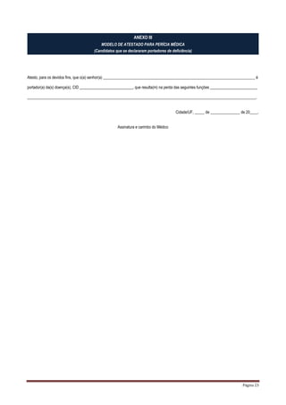 Página 23
ANEXO III
MODELO DE ATESTADO PARA PERÍCIA MÉDICA
(Candidatos que se declararam portadores de deficiência)
Atesto, para os devidos fins, que o(a) senhor(a) _____________________________________________________________________________ é
portador(a) da(s) doença(s), CID ___________________________, que resulta(m) na perda das seguintes funções ________________________
____________________________________________________________________________________________________________________.
Cidade/UF, _____ de _______________ de 20____.
Assinatura e carimbo do Médico
 