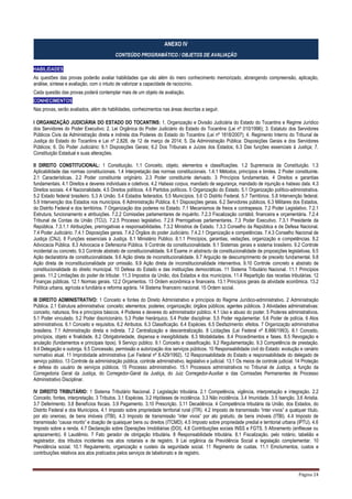 Página 24
ANEXO IV
CONTEÚDO PROGRAMÁTICO / OBJETOS DE AVALIAÇÃO
HABILIDADES
As questões das provas poderão avaliar habilidades que vão além do mero conhecimento memorizado, abrangendo compreensão, aplicação,
análise, síntese e avaliação, com o intuito de valorizar a capacidade de raciocínio.
Cada questão das provas poderá contemplar mais de um objeto de avaliação.
CONHECIMENTOS
Nas provas, serão avaliados, além de habilidades, conhecimentos nas áreas descritas a seguir.
I ORGANIZAÇÃO JUDICIÁRIA DO ESTADO DO TOCANTINS: 1. Organização e Divisão Judiciária do Estado do Tocantins e Regime Jurídico
dos Servidores do Poder Executivo; 2. Lei Orgânica do Poder Judiciário do Estado do Tocantins (Lei nº 010/1996); 3. Estatuto dos Servidores
Públicos Civis da Administração direta e indireta dos Poderes do Estado do Tocantins (Lei nº 1818/2007); 4. Regimento Interno do Tribunal de
Justiça do Estado do Tocantins e Lei nº 2.828, de 12 de março de 2014; 5. Da Administração Pública: Disposições Gerais e dos Servidores
Públicos; 6. Do Poder Judiciário: 6.1 Disposições Gerais; 6.2 Dos Tribunais e Juízes dos Estados; 6.3 Das funções essenciais à Justiça; 7.
Constituição Estadual e suas alterações.
II DIREITO CONSTITUCIONAL: 1 Constituição. 1.1 Conceito, objeto, elementos e classificações. 1.2 Supremacia da Constituição. 1.3
Aplicabilidade das normas constitucionais. 1.4 Interpretação das normas constitucionais. 1.4.1 Métodos, princípios e limites. 2 Poder constituinte.
2.1 Características. 2.2 Poder constituinte originário. 2.3 Poder constituinte derivado. 3 Princípios fundamentais. 4 Direitos e garantias
fundamentais. 4.1 Direitos e deveres individuais e coletivos. 4.2 Habeas corpus, mandado de segurança, mandado de injunção e habeas data. 4.3
Direitos sociais. 4.4 Nacionalidade. 4.5 Direitos políticos. 4.6 Partidos políticos. 5 Organização do Estado. 5.1 Organização político-administrativa.
5.2 Estado federal brasileiro. 5.3 A União. 5.4 Estados federados. 5.5 Municípios. 5.6 O Distrito Federal. 5.7 Territórios. 5.8 Intervenção federal.
5.9 Intervenção dos Estados nos municípios. 6 Administração Pública. 6.1 Disposições gerais. 6.2 Servidores públicos. 6.3 Militares dos Estados,
do Distrito Federal e dos territórios. 7 Organização dos poderes no Estado. 7.1 Mecanismos de freios e contrapesos. 7.2 Poder Legislativo. 7.2.1
Estrutura, funcionamento e atribuições. 7.2.2 Comissões parlamentares de inquérito. 7.2.3 Fiscalização contábil, financeira e orçamentária. 7.2.4
Tribunal de Contas da União (TCU). 7.2.5 Processo legislativo. 7.2.6 Prerrogativas parlamentares. 7.3 Poder Executivo. 7.3.1 Presidente da
República. 7.3.1.1 Atribuições, prerrogativas e responsabilidades. 7.3.2 Ministros de Estado. 7.3.3 Conselho da República e de Defesa Nacional.
7.4 Poder Judiciário. 7.4.1 Disposições gerais. 7.4.2 Órgãos do poder Judiciário. 7.4.2.1 Organização e competências. 7.4.3 Conselho Nacional de
Justiça (CNJ). 8 Funções essenciais à Justiça. 8.1 Ministério Público. 8.1.1 Princípios, garantias, vedações, organização e competências. 8.2
Advocacia Pública. 8.3 Advocacia e Defensoria Pública. 9 Controle da constitucionalidade. 9.1 Sistemas gerais e sistema brasileiro. 9.2 Controle
incidental ou concreto. 9.3 Controle abstrato de constitucionalidade. 9.4 Exame in abstractu da constitucionalidade de proposições legislativas. 9.5
Ação declaratória de constitucionalidade. 9.6 Ação direta de inconstitucionalidade. 9.7 Arguição de descumprimento de preceito fundamental. 9.8
Ação direta de inconstitucionalidade por omissão. 9.9 Ação direta de inconstitucionalidade interventiva. 9.10 Controle concreto e abstrato de
constitucionalidade do direito municipal. 10 Defesa do Estado e das instituições democráticas. 11 Sistema Tributário Nacional. 11.1 Princípios
gerais. 11.2 Limitações do poder de tributar. 11.3 Impostos da União, dos Estados e dos municípios. 11.4 Repartição das receitas tributárias. 12
Finanças públicas. 12.1 Normas gerais. 12.2 Orçamentos. 13 Ordem econômica e financeira. 13.1 Princípios gerais da atividade econômica. 13.2
Política urbana, agrícola e fundiária e reforma agrária. 14 Sistema financeiro nacional. 15 Ordem social.
III DIREITO ADMINISTRATIVO: 1 Conceito e fontes do Direito Administrativo e princípios do Regime Jurídico-administrativo. 2 Administração
Pública. 2.1 Estrutura administrativa: conceito; elementos; poderes; organização; órgãos públicos; agentes públicos. 3 Atividades administrativas:
conceito, natureza, fins e princípios básicos. 4 Poderes e deveres do administrador público. 4.1 Uso e abuso do poder. 5 Poderes administrativos.
5.1 Poder vinculado. 5.2 Poder discricionário. 5.3 Poder hierárquico. 5.4 Poder disciplinar. 5.5 Poder regulamentar. 5.6 Poder de polícia. 6 Atos
administrativos. 6.1 Conceito e requisitos. 6.2 Atributos. 6.3 Classificação. 6.4 Espécies. 6.5 Desfazimento: efeitos. 7 Organização administrativa
brasileira. 7.1 Administração direta e indireta. 7.2 Centralização e descentralização. 8 Licitações (Lei Federal nº 8.666/1993). 8.1 Conceito,
princípios, objeto e finalidade. 8.2 Obrigatoriedade, dispensa e inexigibilidade. 8.3 Modalidades. 8.4 Procedimentos e fases. 8.5 Revogação e
anulação (fundamentos e principais tipos). 9 Serviço público. 9.1 Conceito e classificação. 9.2 Regulamentação. 9.3 Competência de prestação.
9.4 Delegação e outorga. 9.5 Concessão, permissão e autorização dos serviços públicos. 10 Responsabilidade civil do Estado: evolução e cenário
normativo atual. 11 Improbidade administrativa (Lei Federal nº 8.429/1992). 12 Responsabilidade do Estado e responsabilidade do delegado de
serviço público. 13 Controle da administração pública, controle administrativo, legislativo e judicial. 13.1 Os meios de controle judicial. 14 Proteção
e defesa do usuário de serviços públicos. 15 Processo administrativo. 15.1 Processos administrativos no Tribunal de Justiça, a função da
Corregedoria Geral da Justiça, do Corregedor-Geral da Justiça, do Juiz Corregedor-Auxiliar e das Comissões Permanentes de Processo
Administrativo Disciplinar.
IV DIREITO TRIBUTÁRIO: 1 Sistema Tributário Nacional. 2 Legislação tributária. 2.1 Competência, vigência, interpretação e integração. 2.2
Conceito, fontes, interpretação. 3 Tributos. 3.1 Espécies. 3.2 Hipóteses de incidência. 3.3 Não incidência. 3.4 Imunidade. 3.5 Isenção. 3.6 Anistia.
3.7 Deferimento. 3.8 Benefícios fiscais. 3.9 Pagamento. 3.10 Prescrição. 3.11 Decadência. 4 Competência tributária da União, dos Estados, do
Distrito Federal e dos Municípios. 4.1 Imposto sobre propriedade territorial rural (ITR). 4.2 Imposto de transmissão “inter vivos” a qualquer título,
por ato oneroso, de bens imóveis (ITBI). 4.3 Imposto de transmissão “inter vivos” por ato gratuito, de bens imóveis (ITBI). 4.4 Imposto de
transmissão “causa mortis” e doação de quaisquer bens ou direitos (ITCMD). 4.5 Imposto sobre propriedade predial e territorial urbana (IPTU). 4.6
Imposto sobre a renda. 4.7 Declaração sobre Operações Imobiliárias (DOI). 4.8 Contribuições sociais INSS e FGTS. 5 Aforamento (enfiteuse ou
aprazamento). 6 Laudêmio. 7 Fato gerador de obrigação tributária. 8 Responsabilidade tributária. 8.1 Fiscalização, pelo notário, tabelião e
registrador, dos tributos incidentes nos atos notariais e de registro. 9 Lei orgânica da Previdência Social e legislação complementar. 10
Previdência social. 10.1 Regulamento, organização e custeio da seguridade social. 11 Regimento de custas. 11.1 Emolumentos, custos e
contribuições relativos aos atos praticados pelos serviços de tabelionato e de registro.
 
