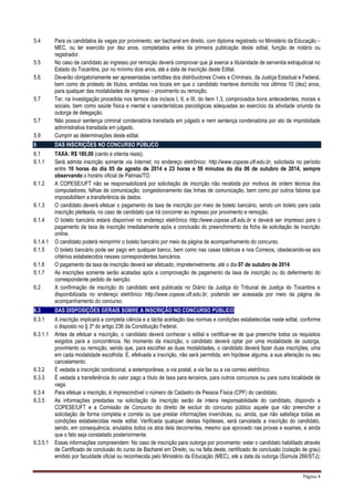 Página 4
5.4 Para os candidatos às vagas por provimento, ser bacharel em direito, com diploma registrado no Ministério da Educação –
MEC, ou ter exercido por dez anos, completados antes da primeira publicação deste edital, função de notário ou
registrador.
5.5 No caso de candidato ao ingresso por remoção deverá comprovar que já exerce a titularidade de serventia extrajudicial no
Estado do Tocantins, por no mínimo dois anos, até a data de inscrição deste Edital.
5.6 Deverão obrigatoriamente ser apresentadas certidões dos distribuidores Cíveis e Criminais, da Justiça Estadual e Federal,
bem como de protesto de títulos, emitidas nos locais em que o candidato manteve domicilio nos últimos 10 (dez) anos,
para qualquer das modalidades de ingresso – provimento ou remoção.
5.7 Ter, na investigação procedida nos termos dos incisos I, II, e III, do item 1.3, comprovados bons antecedentes, morais e
sociais, bem como saúde física e mental e características psicológicas adequadas ao exercício da atividade oriunda da
outorga de delegação.
5.7 Não possuir sentença criminal condenatória transitada em julgado e nem sentença condenatória por ato de improbidade
administrativa transitada em julgado.
5.9 Cumprir as determinações deste edital.
6 DAS INSCRIÇÕES NO CONCURSO PÚBLICO
6.1 TAXA: R$ 180,00 (cento e oitenta reais);
6.1.1 Será admita inscrição somente via Internet, no endereço eletrônico: http://www.copese.uft.edu.br, solicitada no período
entre 10 horas do dia 05 de agosto de 2014 e 23 horas e 59 minutos do dia 06 de outubro de 2014, sempre
observando o horário oficial de Palmas/TO.
6.1.2 A COPESE/UFT não se responsabilizará por solicitação de inscrição não recebida por motivos de ordem técnica dos
computadores, falhas de comunicação, congestionamento das linhas de comunicação, bem como por outros fatores que
impossibilitem a transferência de dados.
6.1.3 O candidato deverá efetuar o pagamento da taxa de inscrição por meio de boleto bancário, sendo um boleto para cada
inscrição pleiteada, no caso de candidato que irá concorrer ao ingresso por provimento e remoção.
6.1.4 O boleto bancário estará disponível no endereço eletrônico http://www.copese.uft.edu.br e deverá ser impresso para o
pagamento da taxa de inscrição imediatamente após a conclusão do preenchimento da ficha de solicitação de inscrição
online.
6.1.4.1 O candidato poderá reimprimir o boleto bancário por meio da página de acompanhamento do concurso.
6.1.5 O boleto bancário pode ser pago em qualquer banco, bem como nas casas lotéricas e nos Correios, obedecendo-se aos
critérios estabelecidos nesses correspondentes bancários.
6.1.6 O pagamento da taxa de inscrição deverá ser efetuado, impreterivelmente, até o dia 07 de outubro de 2014.
6.1.7 As inscrições somente serão acatadas após a comprovação de pagamento da taxa de inscrição ou do deferimento do
correspondente pedido de isenção.
6.2 A confirmação de inscrição do candidato será publicada no Diário da Justiça do Tribunal de Justiça do Tocantins e
disponibilizada no endereço eletrônico http://www.copese.uft.edu.br, podendo ser acessada por meio da página de
acompanhamento do concurso.
6.3 DAS DISPOSIÇÕES GERAIS SOBRE A INSCRIÇÃO NO CONCURSO PÚBLICO
6.3.1 A inscrição implicará a completa ciência e a tácita aceitação das normas e condições estabelecidas neste edital, conforme
o disposto no § 3º do artigo 236 da Constituição Federal.
6.3.1.1 Antes de efetuar a inscrição, o candidato deverá conhecer o edital e certificar-se de que preenche todos os requisitos
exigidos para a concorrência. No momento da inscrição, o candidato deverá optar por uma modalidade de outorga,
provimento ou remoção, sendo que, para escolher as duas modalidades, o candidato deverá fazer duas inscrições, uma
em cada modalidade escolhida. E, efetivada a inscrição, não será permitida, em hipótese alguma, a sua alteração ou seu
cancelamento.
6.3.2 É vedada a inscrição condicional, a extemporânea, a via postal, a via fax ou a via correio eletrônico.
6.3.3 É vedada a transferência do valor pago a título de taxa para terceiros, para outros concursos ou para outra localidade de
vaga.
6.3.4 Para efetuar a inscrição, é imprescindível o número de Cadastro de Pessoa Física (CPF) do candidato.
6.3.5 As informações prestadas na solicitação de inscrição serão de inteira responsabilidade do candidato, dispondo a
COPESE/UFT e a Comissão de Concurso do direito de excluir do concurso público aquele que não preencher a
solicitação de forma completa e correta ou que prestar informações inverídicas, ou, ainda, que não satisfaça todas as
condições estabelecidas neste edital. Verificada qualquer destas hipóteses, será cancelada a inscrição do candidato,
sendo, em consequência, anulados todos os atos dela decorrentes, mesmo que aprovado nas provas e exames, e ainda
que o fato seja constatado posteriormente.
6.3.5.1 Essas informações compreendem: No caso de inscrição para outorga por provimento: estar o candidato habilitado através
de Certificado de conclusão do curso de Bacharel em Direito, ou na falta deste, certificado de conclusão (colação de grau)
emitido por faculdade oficial ou reconhecida pelo Ministério da Educação (MEC), até a data da outorga (Súmula 266/STJ);
 