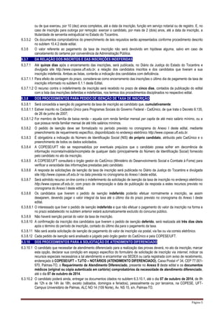 Página 5
ou de que exerceu, por 10 (dez) anos completos, até a data da inscrição, função em serviço notarial ou de registro. E, no
caso de inscrição para outorga por remoção: exercer o candidato, por mais de 2 (dois) anos, até a data da inscrição, a
titularidade de serventia extrajudicial no Estado do Tocantins.
6.3.5.2 Os documentos comprobatórios do preenchimento de tais requisitos serão apresentados conforme procedimento descrito
no subitem 10.4.2 deste edital.
6.3.6 O valor referente ao pagamento da taxa de inscrição não será devolvido em hipótese alguma, salvo em caso de
cancelamento do certame por conveniência da Administração Pública.
6.3.7 DA RELAÇÃO DOS INSCRITOS E DAS INSCRIÇÕES INDEFERIDAS
6.3.7.1 Até quinze dias após o encerramento das inscrições, será publicada, no Diário da Justiça do Estado do Tocantins e
divulgada site http://www.copese.uft.edu.br, a relação dos candidatos inscritos e dos candidatos que tiveram a sua
inscrição indeferida. Ambas as listas, conterão a indicação dos candidatos com deficiência.
6.3.7.1.1 Para efeito de contagem do prazo, considera-se como encerramento das inscrições o último dia de pagamento da taxa de
inscrição informado no subitem 6.1.1 deste Edital.
6.3.7.1.2 O recurso contra o indeferimento de inscrição será recebido no prazo de cinco dias, contados da publicação do edital
com a lista das inscrições deferidas e indeferidas, nos termos dos procedimentos disciplinados no respectivo edital.
6.3.8 DOS PROCEDIMENTOS PARA PEDIDO DE ISENÇÃO DE TAXA DE INSCRIÇÃO
6.3.8.1 Será concedida a isenção do pagamento da taxa de inscrição ao candidato que, cumulativamente:
6.3.8.1.1 Estiver inscrito no Cadastro Único para Programas Sociais do Governo Federal - CadÚnico, de que trata o Decreto 6.135,
de 26 de junho de 2007;
6.3.8.1.2 For membro de família de baixa renda – aquela com renda familiar mensal per capita de até meio salário mínimo, ou a
que possua renda familiar mensal de até três salários mínimos.
6.3.8.2 O pedido de isenção deve ser formalizado no período previsto no cronograma do Anexo I deste edital, mediante
preenchimento de requerimento específico, disponibilizado no endereço eletrônico http://www.copese.uft.edu.br.
6.3.8.3 É obrigatória a indicação do Número de Identificação Social (NIS) do próprio candidato, atribuído pelo CadÚnico e o
preenchimento de todos os dados solicitados.
6.3.8.4 A COPESE/UFT não se responsabiliza por eventuais prejuízos que o candidato possa sofrer em decorrência de
informação incorreta/inválida/incompleta de qualquer dado (principalmente do Número de Identificação Social) fornecido
pelo candidato no ato da inscrição.
6.3.8.5 A COPESE/UFT consultará o órgão gestor do CadÚnico (Ministério do Desenvolvimento Social e Combate à Fome) para
verificar a veracidade das informações prestadas pelo candidato.
6.3.8.6 A resposta às solicitações de isenção da taxa de inscrição será publicada no Diário da Justiça do Tocantins e divulgada
site http://www.copese.uft.edu.br na data prevista no cronograma do Anexo I deste edital.
6.3.8.7 Será admitido recurso on-line contra o indeferimento da solicitação de isenção da taxa de inscrição no endereço eletrônico
http://www.copese.uft.edu.br, com prazo de interposição e data de publicação da resposta a estes recursos previsto no
cronograma do Anexo I deste edital.
6.3.8.8 Os candidatos que tiverem o pedido de isenção indeferido poderão efetuar normalmente a inscrição, se assim
desejarem, devendo pagar o valor integral da taxa até o último dia do prazo previsto no cronograma do Anexo I deste
edital.
6.3.8.8.1 O interessado que tiver o pedido de isenção indeferido e que não efetuar o pagamento do valor da inscrição na forma e
no prazo estabelecido no subitem anterior estará automaticamente excluído do concurso público.
6.3.8.9 Não haverá isenção parcial do valor da taxa de inscrição.
6.3.8.10 A confirmação da inscrição dos candidatos que tiverem o pedido de isenção deferido, será realizada até três dias úteis
após o término do período de inscrição, contado do último dia para o pagamento da taxa.
6.3.8.11 Não será aceita solicitação de isenção de pagamento do valor de inscrição via postal, via fax ou via correio eletrônico.
6.3.8.12 Cada pedido de isenção será analisado e julgado pelo órgão gestor do CadÚnico e pela COPESE/UFT.
6.3.10 DOS PROCEDIMENTOS PARA A SOLICITAÇÃO DE ATENDIMENTO DIFERENCIADO
6.3.10.1 O candidato que necessitar de atendimento diferenciado para a realização das provas deverá, no ato da inscrição, marcar
esta opção, declarar sua condição em espaço específico do formulário de solicitação de inscrição via internet, indicar os
recursos especiais necessários a tal atendimento e encaminhar via SEDEX ou carta registrada com aviso de recebimento,
endereçado à COPESE/UFT – TJ/TO – NOTÁRIOS (ATENDIMENTO DIFERENCIADO), Caixa Postal nº 34, CEP 77.001-
970, Palmas-TO, o Requerimento de Atendimento Diferenciado, presente no Anexo II deste edital e os documentos
médicos (original ou cópia autenticada em cartório) comprobatórios da necessidade de atendimento diferenciado,
até o dia 07 de outubro de 2014.
6.3.10.2 O candidato poderá ainda, entregar os documentos citados no subitem 6.3.10.1, até o dia 07 de outubro de 2014, de 8h
às 12h e de 14h às 18h, exceto (sábados, domingos e feriados), pessoalmente ou por terceiros, na COPESE, UFT-
Campus Universitário de Palmas, ALC NO 14 (109 Norte), Av. NS 15, s/n, Palmas-TO.
 