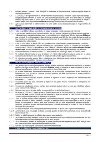 Página 8
8.9 Não será permitida a consulta a livros, anotações ou comentários de qualquer natureza. A folha de respostas deverá ser
assinada pelo candidato.
8.10 A COPESE/UFT divulgará a imagem da folha de respostas dos candidatos que realizaram a prova objetiva de seleção, à
exceção daqueles eliminados de acordo com uma das formas previstas no subitem 17.24 deste edital, no endereço
eletrônico http://www.copese.uft.edu.br, após a data de divulgação do resultado final da prova objetiva de seleção. A
referida imagem ficará disponível até quinze dias da data de publicação do resultado final do concurso público.
8.10.1 Após o prazo determinado no subitem anterior, não serão aceitos pedidos de disponibilização da imagem da folha de
respostas.
8.11 DOS CRITÉRIOS DE AVALIAÇÃO DA PROVA OBJETIVA DE SELEÇÃO
8.11.1 Todos os candidatos terão sua prova objetiva de seleção corrigida por meio de processamento eletrônico.
8.11.2 A nota em cada questão da prova objetiva de seleção, feita com base nas marcações da folha de respostas, será igual a
1,00 ponto, caso a resposta do candidato esteja em concordância com o gabarito oficial definitivo das provas; 0,00 ponto,
caso a resposta do candidato esteja em discordância com o gabarito oficial definitivo das provas, não haja marcação ou
haja mais de uma marcação. E as questões que permitirem mais de uma resposta correta ou que não apresentarem
resposta corretas serão anuladas.
8.11.3 A nota na prova objetiva de seleção (NP1) será igual à soma das notas obtidas em todas as questões que a compõem.
8.11.4 Serão considerados habilitados e apitos à convocação para a prova escrita e prática os candidatos que alcançarem a
maior pontuação, contados os empatados na última colocação e respeitada a proporção de oito candidato por cada
serventia vaga, em cada modalidade de inscrição, excetuadas àquelas reservadas aos candidatos com deficiência.
8.11.5 O candidato eliminado na forma do subitem 8.11.4 deste edital não terá classificação alguma no concurso público.
8.11.6 Os candidatos não eliminados na forma do subitem 8.11.4 deste edital serão ordenados de acordo com os valores
decrescentes da nota final na prova objetiva de seleção, em cada uma das opções de concorrência.
8.11.7 Os candidatos reprovados poderão obter o resultado da prova objetiva de seleção, mediante sistema eletrônico de
consulta, no endereço eletrônico http://www.copese.uft.edu.br.
8.12 DOS RECURSOS DA PROVA OBJETIVA DE SELEÇÃO
8.12.1 Será admitido recurso quanto às questões das provas e gabaritos preliminares, exclusivamente via internet, no endereço
eletrônico http://www.copese.uft.edu.br, no prazo de dois dias, a partir da publicação do respectivo gabarito ou prova, no
Diário da Justiça Eletrônico, conforme cronograma previsto no Anexo I deste edital.
8.12.2 Os recursos deverão estar devidamente fundamentados, com as bibliografias correspondentes, e sem identificação do
interessado no corpo do recurso, conforme formulário específico, que será disponibilizado no endereço eletrônico
http://www.copese.uft.edu.br.
8.12.3 Não serão considerados recursos relativos a problemas de impressão da prova e aqueles que não estiverem de acordo
com os itens 8.12.1 e 8.12.2.
8.12.4 O candidato deverá ser claro, consistente e objetivo em seu pleito. Recurso inconsistente ou intempestivo será
preliminarmente indeferido.
8.12.5 O recurso não poderá conter, em outro local que não o apropriado, qualquer palavra ou marca que o identifique, sob pena
de ser preliminarmente indeferido.
8.12.6 Não será aceito recurso via postal, via fax, via correio eletrônico ou, ainda, fora do prazo.
8.12.7 Da decisão da COPESE/UFT, caberá recurso à Comissão de Concurso do Tribunal de Justiça do Estado do Tocantins, no
prazo de dois dias, contados da publicação das respostas ao respectivo resultado no Diário da Justiça do Estado do
Tocantins, resguardando-se o sigilo da identificação do candidato.
8.12.8 Todos os recursos propostos dentro dos padrões exigidos serão analisadas e, havendo alterações de gabarito, será ele
publicado no Diário da Justiça Eletrônico e divulgado no endereço eletrônico http://www.copese.uft.edu.br, no prazo
previsto no cronograma do Anexo I deste edital. Advertindo que não serão encaminhadas respostas individuais a
candidatos, nem aceitos recursos relativos ao preenchimento incompleto, equivocado ou incorreto da Folha de Resposta
das provas de conhecimentos.
8.12.9 Em nenhuma hipótese serão aceitos pedidos de revisão de recursos ou recurso contra o gabarito oficial definitivo.
8.12.10 Admitir-se-á um único recurso por candidato, para cada questão, devidamente fundamentado, sendo desconsiderado
recurso de igual teor.
8.12.11 Relativo ao gabarito provisório, deverão ser observados os seguintes pontos:
8.12.11.1Se do exame de recursos resultarem anulação de item integrante de prova, a pontuação correspondente a esse item será
atribuída a todos os candidatos, independentemente de terem recorrido.
8.12.11.2Se houver alteração, por força de impugnações, de gabarito provisório de item integrante de prova, essa alteração valerá
para todos os candidatos, independentemente de terem recorrido.
8.12.12 Recursos cujo teor desrespeite a banca serão preliminarmente indeferidos.
9 ETAPA 02 – DA PROVA ESCRITA E PRÁTICA (P2)
 