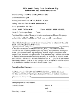 TJ Sr. Youth Group Event Permission Slip
                      Youth Game Day, Sunday October 2nd

Permission Slip Due Date: Sunday, October 25th
Event Destination: TJUC
Starting Time and Place: 1:00 PM, YOUNG ROOM
Ending Time and Place: 6:30 PM, WESTON HALL
Adult Sponsors for this event:
Name: BARB FRIEDLAND                            Phone 425-6943 (CELL 548-5006)
Name: (2nd person pending)                Phone: _____________________________
Additional Information: The event includes a challenge and leadership games
and activities led by Donald Taylor. We’ll wind up with a pizza dinner.
---------------------------------------------------------
(Please detach above for your records & turn in below portion on or before the due date)
Youth Game Day, Sunday October 2nd
I give my consent for my child, _______________________________, to participate
in the above mentioned event sponsored by _TJUC , I understand that the
church does not accept responsibility for any bodily injury incurred during this
event. I give permission for any emergency medical, surgical, diagnostic and
hospital care, treatment, and procedures to be performed by a licensed physician
or hospital when deemed immediately necessary or advisable by a physician to
safeguard my child’s health when I cannot be contacted. I agree to be responsible
for any expenses not covered by my insurance, which may be incurred as a result
of an accident or medical emergency involving my child.


Parent/Guardian Signature: ________________________________ Date: ________

PLEASE ATTACH COPY OF INSURANCE INFORMATION to this sheet.
My child has the following allergies, dietary restrictions, or medical conditions:
(please use back of sheet if need)   _______________________________________________
________________________________________________________________________
Emergency contact information:
Primary - Name: __________________________ Phone: H: ____________________
                                                      Cell: _________________________
Secondary – Name: __________________________ Phone: _____________________
 