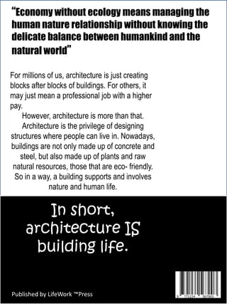 “Economy without ecology means managing the
human nature relationship without knowing the
delicate balance between humankind and the
natural world”
For millions of us, architecture is just creating
blocks after blocks of buildings. For others, it
may just mean a professional job with a higher
pay.
However, architecture is more than that.
Architecture is the privilege of designing
structures where people can live in. Nowadays,
buildings are not only made up of concrete and
steel, but also made up of plants and raw
natural resources, those that are eco- friendly.
So in a way, a building supports and involves
nature and human life.
In short,
architecture IS
building life.
Published by LifeWork ™Press
 