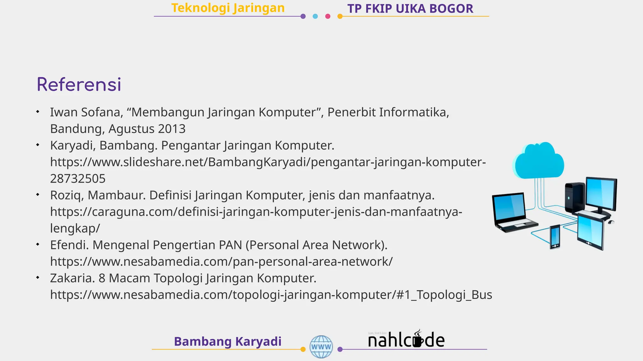 Referensi
Bambang Karyadi
TP FKIP UIKA BOGOR
Teknologi Jaringan

Iwan Sofana, “Membangun Jaringan Komputer”, Penerbit Informatika,
Bandung, Agustus 2013

Karyadi, Bambang. Pengantar Jaringan Komputer.
https://www.slideshare.net/BambangKaryadi/pengantar-jaringan-komputer-
28732505

Roziq, Mambaur. Definisi Jaringan Komputer, jenis dan manfaatnya.
https://caraguna.com/definisi-jaringan-komputer-jenis-dan-manfaatnya-
lengkap/

Efendi. Mengenal Pengertian PAN (Personal Area Network).
https://www.nesabamedia.com/pan-personal-area-network/

Zakaria. 8 Macam Topologi Jaringan Komputer.
https://www.nesabamedia.com/topologi-jaringan-komputer/#1_Topologi_Bus
 