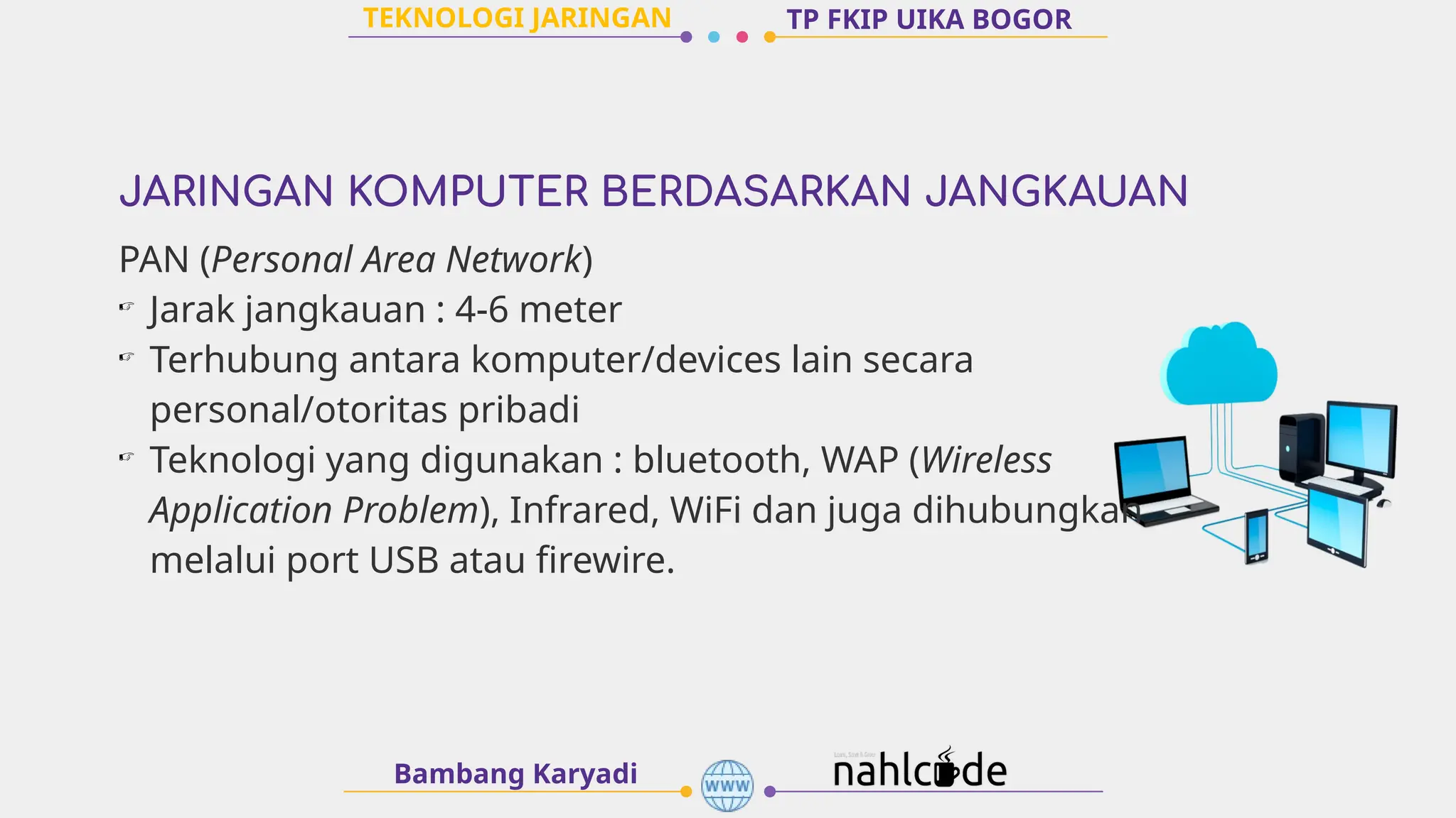 JARINGAN KOMPUTER BERDASARKAN JANGKAUAN
Bambang Karyadi
TP FKIP UIKA BOGOR
PAN (Personal Area Network)
☞
Jarak jangkauan : 4-6 meter
☞
Terhubung antara komputer/devices lain secara
personal/otoritas pribadi
☞
Teknologi yang digunakan : bluetooth, WAP (Wireless
Application Problem), Infrared, WiFi dan juga dihubungkan
melalui port USB atau firewire.
TEKNOLOGI JARINGAN
 