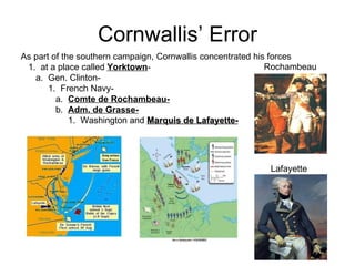 Cornwallis’ Error As part of the southern campaign, Cornwallis concentrated his forces 1.  at a place called  Yorktown -  a.  Gen. Clinton-  1.  French Navy-  a.  Comte de Rochambeau-   b.  Adm. de Grasse-   1.  Washington and  Marquis de Lafayette-   Rochambeau Lafayette 