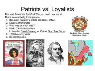 Patriots vs. Loyalists This was America’s first Civil War you don’t hear about.  There were actually three groups-  1.  Benjamin Franklin’s oldest son (Gov. of NJ)-  2.  Loyalist strongholds-  3.  Who was on each side?  4.  North Carolina situation-  1.  Loyalist  David Fanning  vs. Patriot  Gov. Tom Burke   5.  1000 black loyalists 6.  80,000 loyalists-  