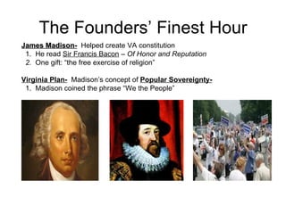 The Founders’ Finest Hour James Madison-   Helped create VA constitution 1.  He read  Sir Francis Bacon  –  Of Honor and Reputation  2.  One gift: “the free exercise of religion” Virginia Plan-   Madison’s concept of  Popular Sovereignty-   1.  Madison coined the phrase “We the People”  