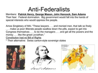 Anti-Federalists Members:  Patrick Henry, George Mason, John Hancock, Sam Adams Their fear:  Federal domination.  Big government would fall into the hands of special interests who would oppress the people. Amos Singletary of MA- “These lawyers . . . and monied men, that talk so finely . . . make us poor illiterate people swallow down the pills, expect to get into  Congress themselves . . . to be the managers . . . and get all the powers and the money . . . like the great Leviathan.”  Constitution had no Bill of Rights   * Their alternative:  Swiss canton-style sovereign states  