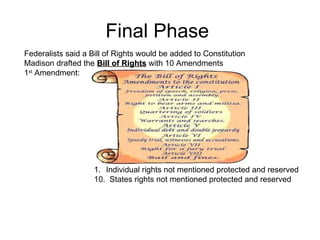 Final Phase  Federalists said a Bill of Rights would be added to Constitution Madison drafted the  Bill of Rights  with 10 Amendments 1 st  Amendment:  Individual rights not mentioned protected and reserved 10.  States rights not mentioned protected and reserved 