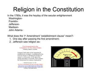 Religion in the Constitution In the 1780s, it was the heyday of the secular enlightenment Washington-  Franklin-  Jefferson- Madison-  John Adams-  What does the 1 st  Amendment “establishment clause” mean?- 1.  One day after passing the first amendment-  2.  Jefferson saw religion as-  