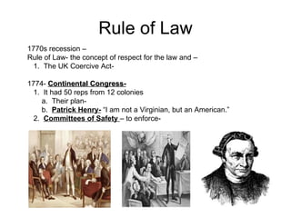 Rule of Law 1770s recession –  Rule of Law- the concept of respect for the law and –  1.  The UK Coercive Act-  1774-  Continental Congress-   1.  It had 50 reps from 12 colonies  a.  Their plan-  b.  Patrick Henry-  “I am not a Virginian, but an American.”  2.  Committees of Safety  – to enforce-  