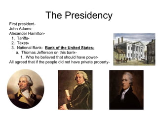 The Presidency First president-  John Adams- Alexander Hamilton- 1.  Tariffs- 2.  Taxes-  3.  National Bank-  Bank of the United States-   a.  Thomas Jefferson on this bank-  1.  Who he believed that should have power-  All agreed that if the people did not have private property-  