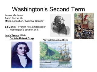 Washington’s Second Term James Madison-  Aaron Burr et al-  Media opposition- “ National Gazette ”  Ed Genet-   French Rev. ambassador-  1.  Washington’s position on it-  Jay’s Treaty  1794-  1.  Captain Robert Gray-   Named Columbia River 