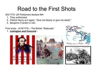 Road to the First Shots 5/5/1775- UK Parliament declare MA-  1.  They authorized-  2.  Patrick Henry at it again, “Give me liberty or give me death.” 3.  Benjamin Franklin in UK-  First shots - 4/19/1775 – The British “Redcoats”  1.  Lexington and Concord  -  
