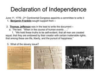 Declaration of Independence June 11, 1776 - 2 nd  Continental Congress appoints a committee to write it 1.  Benjamin Franklin  sought support from –  2.  Thomas Jefferson  was in the lead to write the document –  a.  The text:  “When in the course of human events . . .” 1.  “We hold these truths to be self-evident, that all men are created  equal, that they are endowed by their creator with certain inalienable rights, that among these are life, liberty, and the pursuit of happiness.”  3.  What of the slavery issue?  