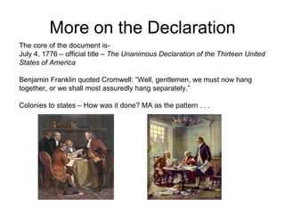More on the Declaration The core of the document is-  July 4, 1776 – official title –  The Unanimous Declaration of the Thirteen United States of America Benjamin Franklin quoted Cromwell: “Well, gentlemen, we must now hang  together, or we shall most assuredly hang separately.”  Colonies to states – How was it done? MA as the pattern . . .  