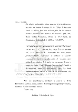 ACrim Nº 25220-2/213
                 Juiz só gera a absolvição, diante do temor de se condenar um
                 inocente, nos termos do artigo 386, do Código de Processo
                 Penal. - A versão dada pelo acusado pode ser tão verídica
                 quanto à produzida pela menor e por sua mãe” (Rel. Des.
                 Byron Seabra Guimarães, ACrim nº 17136-8/213, de
                 Aparecida de Goiânia, DJE nº 12577 de 17/06/1997).


                 “ATENTADO VIOLENTO AO PUDOR. INSUFICIÊNCIA DE
                 PROVA PARA A CONDENAÇÃO. PRINCÍPIO IN DUBIO
                 PRO REO. ABSOLVIÇÃO. Inexistindo nos autos provas
                 jurisdicionalizadas   suficientes   a    embasar   o   decreto
                 condenatório, impõe-se a absolvição do acusado, face
                 aplicação do princípio do in dubio pro reo, de acordo com o
                 artigo 386, inciso VI, do Código de Processo Penal. Provido o
                 do Ministério Público por unanimidade.” (Rel. Des. Jamil
                 Pereira de Macedo, ACrim. nº 20801-9/213, de Pontalina, DJE
                 nº 13578 de 12/07/2001).


              Ante tais considerações, acolhendo o parecer da douta
Procuradoria-Geral de Justiça, conheço do apelo porém nego-lhe provimento,
mantendo in totum a sentença atacada.
              É como voto.


                          Goiânia, 29 de junho de 2004.
 
