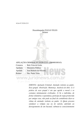 ACrim Nº 25220-2/213




                           Desembargador PAULO TELES
                                     Relator




APELAÇÃO CRIMINAL Nº 25220-2/213 (200400100163)
Comarca : Bela Vista de Goiás
Apelante : Ministério Público
Apelado : José Roberto de Oliveira
Relator  : Des. Paulo Teles




                       EMENTA: Apelação Criminal. Atentado violento ao pudor.
                       Sexo grupal. Absolvição. Mantença. Ausência de dolo. 1) A
                       prática de sexo grupal é ato que agride a moral e os
                       costumes minimamente civilizados. 2) Se o indivíduo, de
                       forma voluntária e espontânea, participa de orgia promovida
                       por amigos seus, não pode ao final do contubérnio dizer-se
                       vítima de atentado violento ao pudor. 3) Quem procura
                       satisfazer a volúpia sua ou de outrem, aderindo ao
                       desregramento de um bacanal, submete-se conscientemente
 