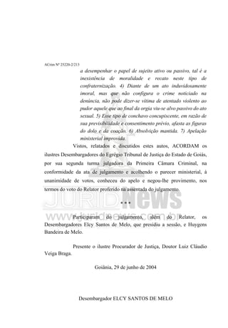 ACrim Nº 25220-2/213
                   a desempenhar o papel de sujeito ativo ou passivo, tal é a
                   inexistência de moralidade e recato neste tipo de
                   confraternização. 4) Diante de um ato induvidosamente
                   imoral, mas que não configura o crime noticiado na
                   denúncia, não pode dizer-se vítima de atentado violento ao
                   pudor aquele que ao final da orgia viu-se alvo passivo do ato
                   sexual. 5) Esse tipo de conchavo concupiscente, em razão de
                   sua previsibilidade e consentimento prévio, afasta as figuras
                   do dolo e da coação. 6) Absolvição mantida. 7) Apelação
                   ministerial improvida.
                Vistos, relatados e discutidos estes autos, ACORDAM os
ilustres Desembargadores do Egrégio Tribunal de Justiça do Estado de Goiás,
por sua segunda turma julgadora da Primeira Câmara Criminal, na
conformidade da ata de julgamento e acolhendo o parecer ministerial, à
unanimidade de votos, conheceu do apelo e negou-lhe provimento, nos
termos do voto do Relator proferido na assentada do julgamento.

                                      ***

            Participaram do julgamento, além do Relator, os
Desembargadores Elcy Santos de Melo, que presidiu a sessão, e Huygens
Bandeira de Melo.

                Presente o ilustre Procurador de Justiça, Doutor Luiz Cláudio
Veiga Braga.

                          Goiânia, 29 de junho de 2004




                   Desembargador ELCY SANTOS DE MELO
 