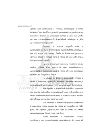 ACrim Nº 25220-2/213
                 agindo com consciência e vontade, constrangeu a vítima
                 Luziano Costa da Silva a permitir que com ele se praticasse ato
                 libidinoso diverso da conjunção carnal, o qual não podia
                 oferecer resistência em razão de estado de embriaguez e efeito
                 de substância entorpecente.
                                Segundo     se   apurou,    naquela      noite,   o
                 denunciado convidou a vítima para ingerir bebida alcoólica, o
                 que foi aceito pela mesma. Então, o denunciado passou a
                 oferecer pinga e cerveja para a vítima até que esta ficasse
                 totalmente embriagada.
                                Após, o denunciado passou na residência de sua
                 amásia, Ednair Alves Aurora de Assis, convidando-a a
                 acompanhá-lo juntamente com a vítima até uma construção
                 próxima, no Parque Las Vegas.
                                Ao chegar no local, o denunciado obrigou a
                 vítima a fumar um cigarro de ‘maconha’, estando a mesma já
                 completamente embriagada e sem a coordenação dos sentidos.
                                Em seguida, o denunciado retirou as roupas de
                 sua amásia, deixando-a completamente nua, ordenando que a
                 vítima também retirasse suas vestes e transasse com a mulher,
                 dizendo que queria fazer uma ‘suruba’.
                                Ato contínuo, o denunciado passou a empurrar
                 a sua esposa contra o corpo da vítima, derrubando-o no chão,
                 para, em seguida, jogar-se por cima do corpo da vítima,
                 momento em que Ednair conseguiu fugir.
                                Neste     momento,   o     denunciado,     visando
                 satisfazer a sua concupiscência, aproveitou-se do estado de
 