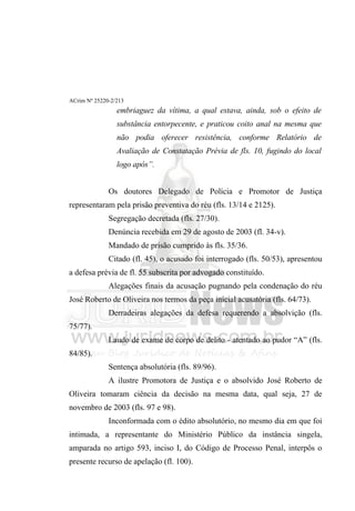 ACrim Nº 25220-2/213
                 embriaguez da vítima, a qual estava, ainda, sob o efeito de
                 substância entorpecente, e praticou coito anal na mesma que
                 não podia oferecer resistência, conforme Relatório de
                 Avaliação de Constatação Prévia de fls. 10, fugindo do local
                 logo após”.


              Os doutores Delegado de Polícia e Promotor de Justiça
representaram pela prisão preventiva do réu (fls. 13/14 e 2125).
              Segregação decretada (fls. 27/30).
              Denúncia recebida em 29 de agosto de 2003 (fl. 34-v).
              Mandado de prisão cumprido às fls. 35/36.
              Citado (fl. 45), o acusado foi interrogado (fls. 50/53), apresentou
a defesa prévia de fl. 55 subscrita por advogado constituído.
              Alegações finais da acusação pugnando pela condenação do réu
José Roberto de Oliveira nos termos da peça inicial acusatória (fls. 64/73).
              Derradeiras alegações da defesa requerendo a absolvição (fls.
75/77).
              Laudo de exame de corpo de delito - atentado ao pudor “A” (fls.
84/85).
              Sentença absolutória (fls. 89/96).
              A ilustre Promotora de Justiça e o absolvido José Roberto de
Oliveira tomaram ciência da decisão na mesma data, qual seja, 27 de
novembro de 2003 (fls. 97 e 98).
              Inconformada com o édito absolutório, no mesmo dia em que foi
intimada, a representante do Ministério Público da instância singela,
amparada no artigo 593, inciso I, do Código de Processo Penal, interpôs o
presente recurso de apelação (fl. 100).
 