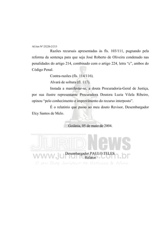 ACrim Nº 25220-2/213
              Razões recursais apresentadas às fls. 103/111, pugnando pela
reforma da sentença para que seja José Roberto de Oliveira condenado nas
penalidades do artigo 214, combinado com o artigo 224, letra “c”, ambos do
Código Penal.
              Contra-razões (fls. 114/116).
              Alvará de soltura (fl. 117).
              Instada a manifestar-se, a douta Procuradoria-Geral de Justiça,
por sua ilustre representante Procuradora Doutora Luzia Vilela Ribeiro,
opinou “pelo conhecimento e improvimento do recurso interposto”.
              É o relatório que passo ao meu douto Revisor, Desembargador
Elcy Santos de Melo.


                          Goiânia, 05 de maio de 2004.




                        Desembargador PAULO TELES
                                  Relator
 