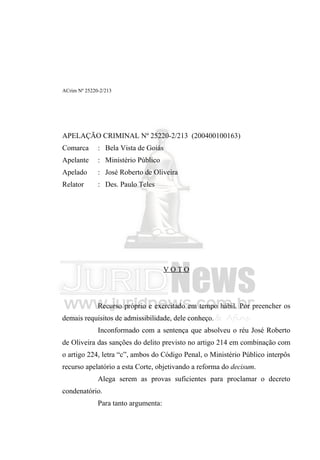 ACrim Nº 25220-2/213




APELAÇÃO CRIMINAL Nº 25220-2/213 (200400100163)
Comarca       : Bela Vista de Goiás
Apelante      : Ministério Público
Apelado       : José Roberto de Oliveira
Relator       : Des. Paulo Teles




                                      VOTO



              Recurso próprio e exercitado em tempo hábil. Por preencher os
demais requisitos de admissibilidade, dele conheço.
              Inconformado com a sentença que absolveu o réu José Roberto
de Oliveira das sanções do delito previsto no artigo 214 em combinação com
o artigo 224, letra “c”, ambos do Código Penal, o Ministério Público interpôs
recurso apelatório a esta Corte, objetivando a reforma do decisum.
              Alega serem as provas suficientes para proclamar o decreto
condenatório.
              Para tanto argumenta:
 