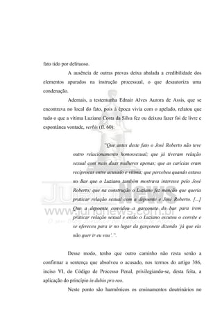 fato tido por delituoso.
            A ausência de outras provas deixa abalada a credibilidade dos
elementos apurados na instrução processual, o que desautoriza uma
condenação.
            Ademais, a testemunha Ednair Alves Aurora de Assis, que se
encontrava no local do fato, pois à época vivia com o apelado, relatou que
tudo o que a vítima Luziano Costa da Silva fez ou deixou fazer foi de livre e
espontânea vontade, verbis (fl. 60):


                              “Que antes deste fato o José Roberto não teve
               outro relacionamento homossexual; que já tiveram relação
               sexual com mais duas mulheres apenas; que as carícias eram
               recíprocas entre acusado e vítima; que percebeu quando estava
               no Bar que o Luziano também mostrava interesse pelo José
               Roberto; que na construção o Luziano fez menção que queria
               praticar relação sexual com a depoente e José Roberto. [...]
               Que a depoente convidou a garçonete do bar para irem
               praticar relação sexual e então o Luziano escutou o convite e
               se ofereceu para ir no lugar da garçonete dizendo ‘já que ela
               não quer ir eu vou’.”.


            Desse modo, tenho que outro caminho não resta senão a
confirmar a sentença que absolveu o acusado, nos termos do artigo 386,
inciso VI, do Código de Processo Penal, privilegiando-se, desta feita, a
aplicação do princípio in dubio pro reo.
            Neste ponto são harmônicos os ensinamentos doutrinários no
 