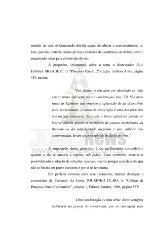 sentido de que, evidenciando dúvida capaz de abalar o convencimento do
Juiz, por não materializadas provas concretas da ocorrência do delito, deve o
magistrado optar pela absolvição do réu.
               A propósito, lecionando sobre o tema o doutrinador Júlio
Fabbrini MIRABETE, in “Processo Penal”, 2ª edição, Editora Atlas, página
439, ensina:


                                “Por último, o réu deve ser absolvido se ‘não
                 existir prova suficiente para a condenação’ (inc. VI). São mais
                 raras as hipóteses que ensejam a aplicação de tal dispositivo
                 pois, normalmente, a causa de absolvição é uma das previstas
                 nos incisos anteriores. Será este o inciso aplicável, porém, se
                 houver dúvida quanto a existência de causas excludentes da
                 ilicitude ou da culpabilidade alegadas e que, embora não
                 comprovadas, levam ao princípio do in dubio pro reo.”


               A imposição desse princípio é de acolhimento compulsório
quando a ele se amolda a espécie sub judice. Caso contrário, estar-se-ia
possibilitando a adoção de soluções injustas, mesmo porque uma decisão que
não se baseia em prova concreta é por si só temerária.
               Em perfeita sintonia com esse raciocínio, merece destaque o
comentário de Fernando da Costa TOURINHO FILHO, in “Código de
Processo Penal Comentado”, volume 1, Editora Saraiva, 1996, página 577:


                                “Uma condenação é coisa séria; deixa vestígios
                 indeléveis na pessoa do condenado, que os carregará pelo
 