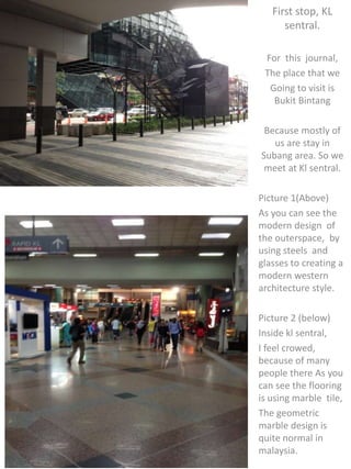 First stop, KL
sentral.
For this journal,
The place that we
Going to visit is
Bukit Bintang
Because mostly of
us are stay in
Subang area. So we
meet at Kl sentral.
Picture 1(Above)
As you can see the
modern design of
the outerspace, by
using steels and
glasses to creating a
modern western
architecture style.
Picture 2 (below)
Inside kl sentral,
I feel crowed,
because of many
people there As you
can see the flooring
is using marble tile,
The geometric
marble design is
quite normal in
malaysia.
 