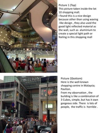 Picture 1 (Top)
This picture taken inside the lot
10 shopping mall.
I found this is a nice design
because other than using waving
-like design , they also used the
good light reflected material as
the wall, such as aluminium to
create a special light path or
feeling in this shopping mall
Picture 2(bottom)
Here is the well-known
shopping centre in Malaysia;
Pavilion.
From my observation , the
building is like a combination of
3 Cubes, simple, but has it own
gorgeous side. There is lots of
people, the traffic is horrible .
 
