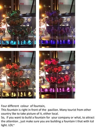 Four different colour of fountain,
This fountain is right in front of the pavilion. Many tourist from other
country like to take picture of it, either local.
So, if you want to build a fountain for your company or what, to attract
the attention , just make sure you are building a fountain t that with lcd
light. LOL~
 