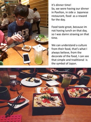 It’s dinner time!
So, we were having our dinner
in Pavilion, in side a Japanese
restaurant, food as a reward
for the day.
Food taste great, because im
not having lunch on that day,
so I was damn straving on that
time.
We can understand a culture
from their food, that’s what I
always believe, from the
decorate of the food, I can see
that simple and traditional is
the symbol of Japan.
 