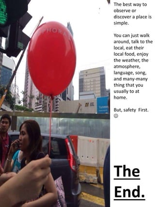 The best way to
observe or
discover a place is
simple.
You can just walk
around, talk to the
local, eat their
local food, enjoy
the weather, the
atmosphere,
language, song,
and many-many
thing that you
usually to at
home.
But, safety First.

The
End.
 