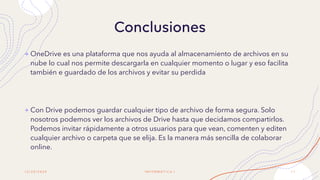 Conclusiones
1 2 / 2 0 / 2 0 2 0 I N F O R M Á T I C A I 1 1
+ OneDrive es una plataforma que nos ayuda al almacenamiento de archivos en su
nube lo cual nos permite descargarla en cualquier momento o lugar y eso facilita
también e guardado de los archivos y evitar su perdida
+ Con Drive podemos guardar cualquier tipo de archivo de forma segura. Solo
nosotros podemos ver los archivos de Drive hasta que decidamos compartirlos.
Podemos invitar rápidamente a otros usuarios para que vean, comenten y editen
cualquier archivo o carpeta que se elija. Es la manera más sencilla de colaborar
online.
 