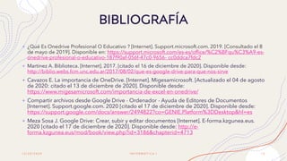 1 2 / 2 0 / 2 0 2 0
+ ¿Qué Es Onedrive Profesional O Educativo ? [Internet]. Support.microsoft.com. 2019. [Consultado el 8
de mayo de 2019]. Disponible en: https://support.microsoft.com/es-es/office/%C2%BFqu%C3%A9-es-
onedrive-profesional-o-educativo-187f90af-056f-47c0-9656- cc0ddca7fdc2
+ Martinez A. Biblioteca. [Internet]. 2017. [citado el 16 de diciembre de 2020]. Disponible desde:
http://biblio.webs.fcm.unc.edu.ar/2017/08/02/que-es-google-drive-para-que-nos-sirve
+ Cavazos E. La importancia de OneDrive. [Internet]. Migesamicrosoft. [Actualizado el 04 de agosto
de 2020: citado el 13 de diciembre de 2020]. Disponible desde:
https://www.migesamicrosoft.com/importancia-de-excel-en-onedrive/
+ Compartir archivos desde Google Drive - Ordenador - Ayuda de Editores de Documentos
[Internet]. Support.google.com. 2020 [citado el 17 de diciembre de 2020]. Disponible desde:
https://support.google.com/docs/answer/2494822?co=GENIE.Platform%3DDesktop&hl=es
+ Meza Sosa J. Google Drive: Crear, subir y editar documentos [Internet]. E-forma.kzgunea.eus.
2020 [citado el 17 de diciembre de 2020]. Disponible desde: http://e-
forma.kzgunea.eus/mod/book/view.php?id=3186&chapterid=4713
BIBLIOGRAFÍA
I N F O R M Á T I C A I 1 2
 