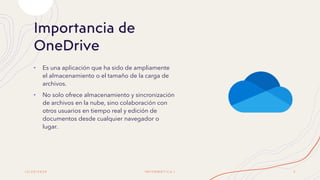 Importancia de
OneDrive
• Es una aplicación que ha sido de ampliamente
el almacenamiento o el tamaño de la carga de
archivos.
• No solo ofrece almacenamiento y sincronización
de archivos en la nube, sino colaboración con
otros usuarios en tiempo real y edición de
documentos desde cualquier navegador o
lugar.
1 2 / 2 0 / 2 0 2 0 I N F O R M Á T I C A I 3
 