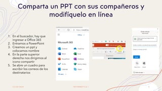 1 2 / 2 0 / 2 0 2 0
Comparta un PPT con sus compañeros y
modifíquelo en línea
I N F O R M Á T I C A I 4
1. En el buscador, hay que
ingresar a Office 365
2. Entramos a PowerPoint
3. Creamos un ppt y
colocamos nombre
4. En la parte superior
derecha nos dirigimos al
icono compartir
5. Se abre un cuadro para
escribir los correos de los
destinatarios
 