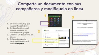 1 2 / 2 0 / 2 0 2 0 I N F O R M Á T I C A I 8
Comparta un documento con sus
compañeros y modifíquelo en línea
1
2
3
1. En el buscador, hay que
ingresar Google Drive
2. En Google drive, en el
icono +, creamos un
documento de google
3. Creamos un documento en
blanco
4. En la parte superior
derecha accedemos al
icono compartir
 