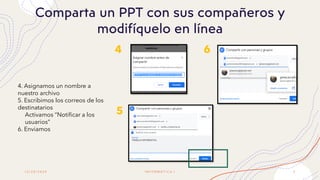 1 2 / 2 0 / 2 0 2 0 I N F O R M Á T I C A I 9
Comparta un PPT con sus compañeros y
modifíquelo en línea
4
5
6
4. Asignamos un nombre a
nuestro archivo
5. Escribimos los correos de los
destinatarios
Activamos “Notificar a los
usuarios”
6. Enviamos
 