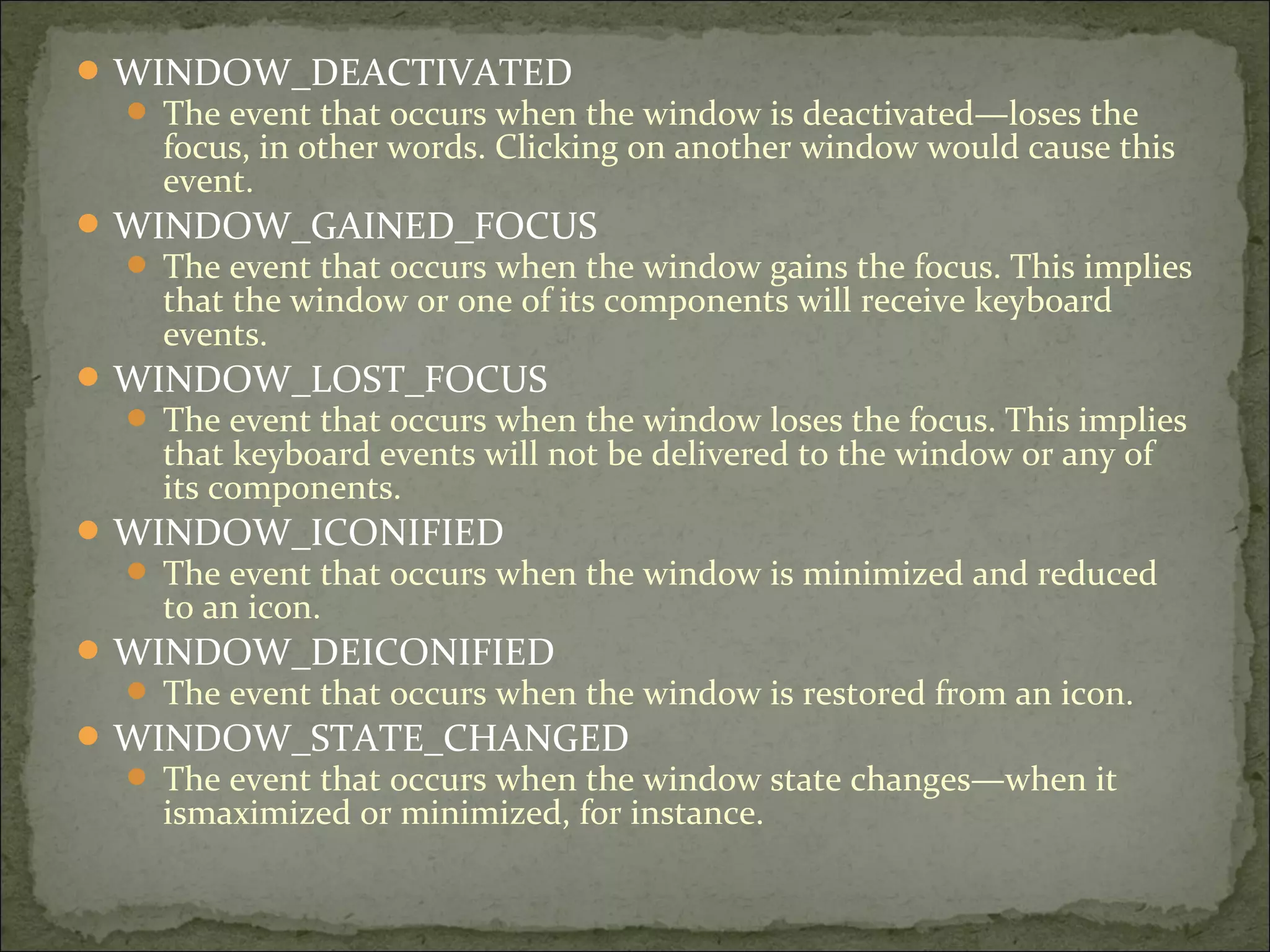 WINDOW_DEACTIVATED
 The event that occurs when the window is deactivated—loses the
focus, in other words. Clicking on another window would cause this
event.
WINDOW_GAINED_FOCUS
 The event that occurs when the window gains the focus. This implies
that the window or one of its components will receive keyboard
events.
WINDOW_LOST_FOCUS
 The event that occurs when the window loses the focus. This implies
that keyboard events will not be delivered to the window or any of
its components.
WINDOW_ICONIFIED
 The event that occurs when the window is minimized and reduced
to an icon.
WINDOW_DEICONIFIED
 The event that occurs when the window is restored from an icon.
WINDOW_STATE_CHANGED
 The event that occurs when the window state changes—when it
ismaximized or minimized, for instance.
 