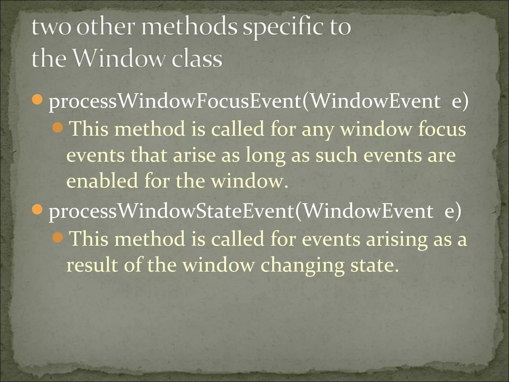 processWindowFocusEvent(WindowEvent e)
This method is called for any window focus
events that arise as long as such events are
enabled for the window.
processWindowStateEvent(WindowEvent e)
This method is called for events arising as a
result of the window changing state.
 