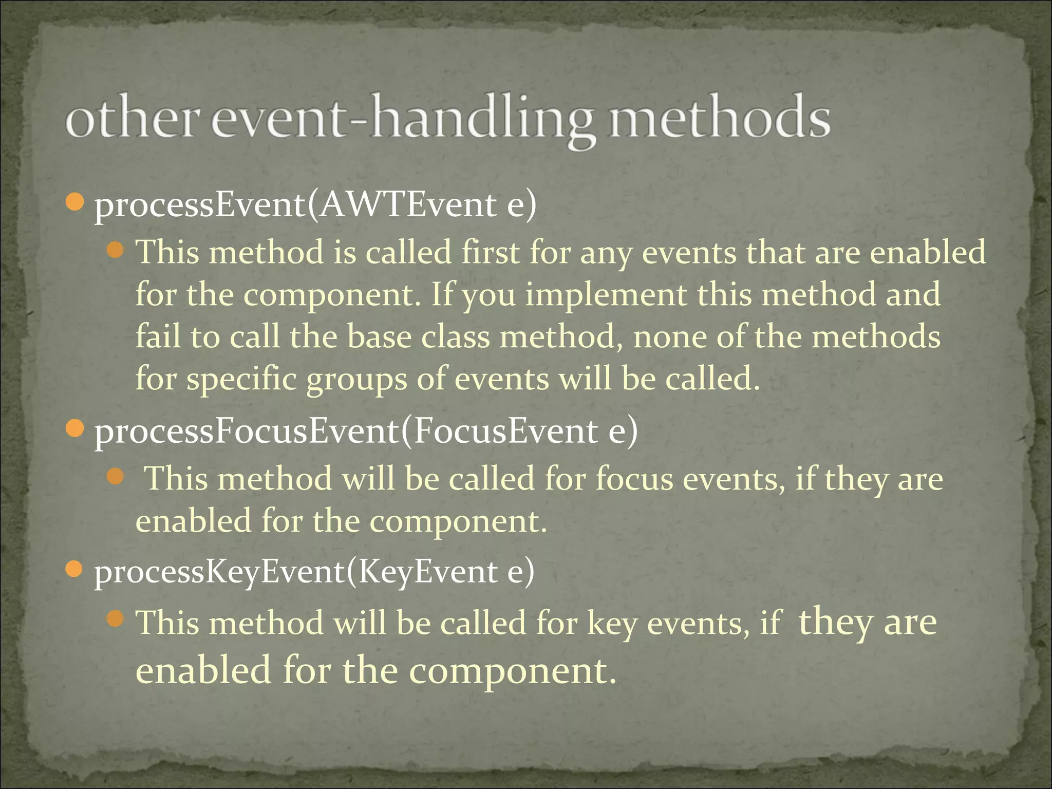 processEvent(AWTEvent e)
This method is called first for any events that are enabled
for the component. If you implement this method and
fail to call the base class method, none of the methods
for specific groups of events will be called.
processFocusEvent(FocusEvent e)
 This method will be called for focus events, if they are
enabled for the component.
processKeyEvent(KeyEvent e)
This method will be called for key events, if they are
enabled for the component.
 